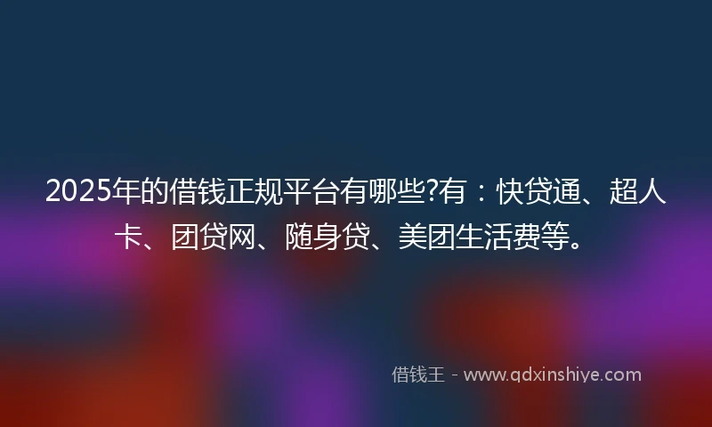 2025年的借钱正规平台有哪些?有：快贷通、超人卡、团贷网、随身贷、美团生活费等。