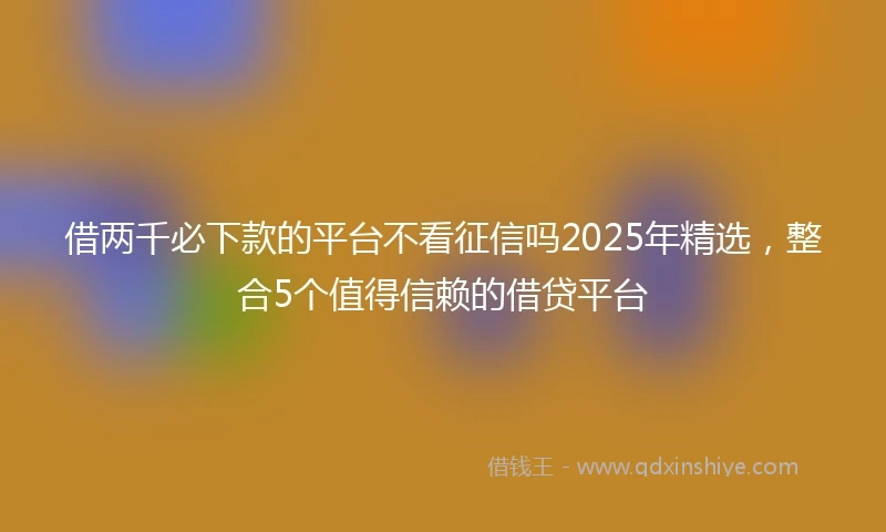 借两千必下款的平台不看征信吗2025年精选，整合5个值得信赖的借贷平台
