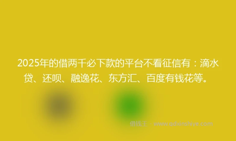 2025年的借两千必下款的平台不看征信有：滴水贷、还呗、融逸花、东方汇、百度有钱花等。