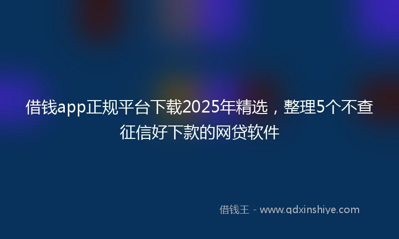 借钱app正规平台下载2025年精选，整理5个不查征信好下款的网贷软件