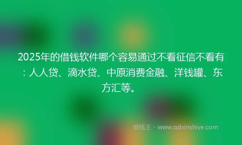 2025年的借钱软件哪个容易通过不看征信不看有：人人贷、滴水贷、中原消费金融、洋钱罐、东方汇等。