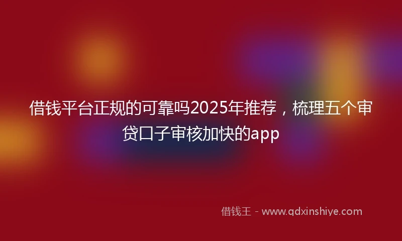 借钱平台正规的可靠吗2025年推荐，梳理五个审贷口子审核加快的app