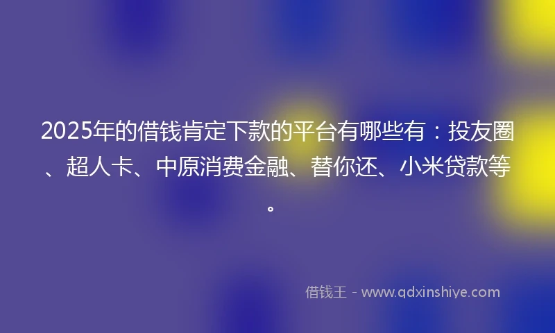 2025年的借钱肯定下款的平台有哪些有：投友圈、超人卡、中原消费金融、替你还、小米贷款等。