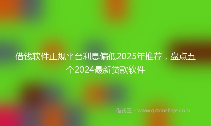 借钱软件正规平台利息偏低2025年推荐，盘点五个2024最新贷款软件