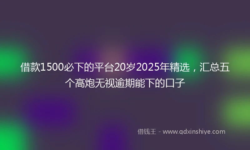 借款1500必下的平台20岁2025年精选，汇总五个高炮无视逾期能下的口子