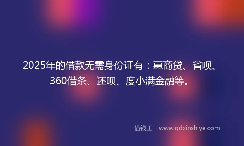 2025年的借款无需身份证有：惠商贷、省呗、360借条、还呗、度小满金融等。