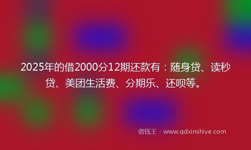 2025年的借2000分12期还款有：随身贷、读秒贷、美团生活费、分期乐、还呗等。