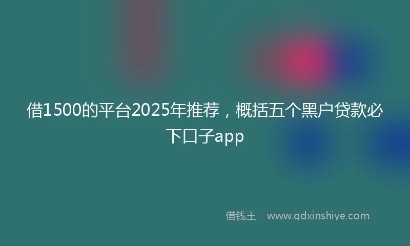 借1500的平台2025年推荐，概括五个黑户贷款必下口子app