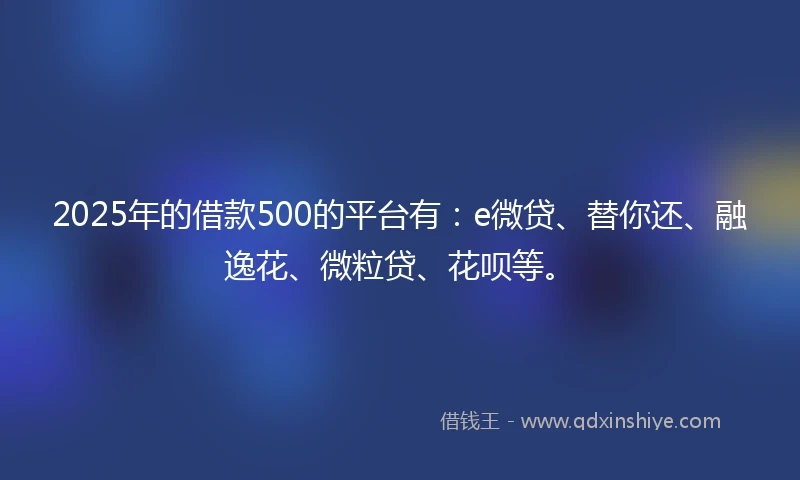 2025年的借款500的平台有：e微贷、替你还、融逸花、微粒贷、花呗等。