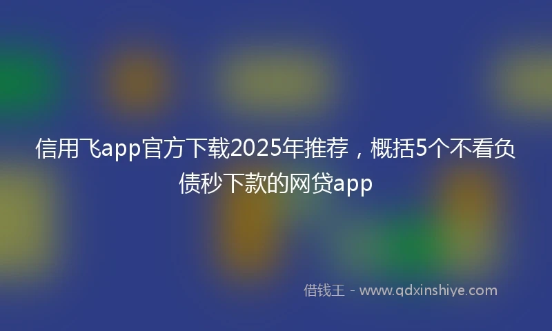 信用飞app官方下载2025年推荐，概括5个不看负债秒下款的网贷app