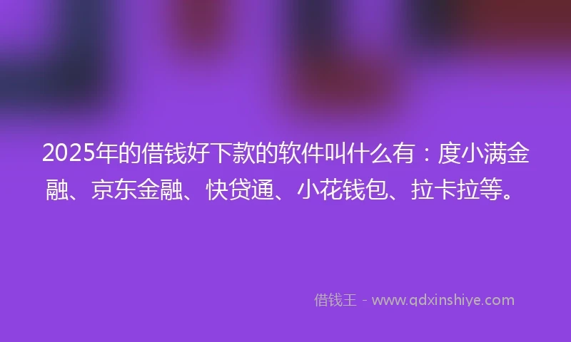 2025年的借钱好下款的软件叫什么有：度小满金融、京东金融、快贷通、小花钱包、拉卡拉等。