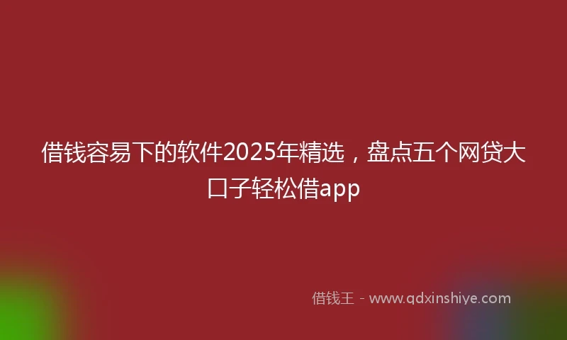 借钱容易下的软件2025年精选，盘点五个网贷大口子轻松借app