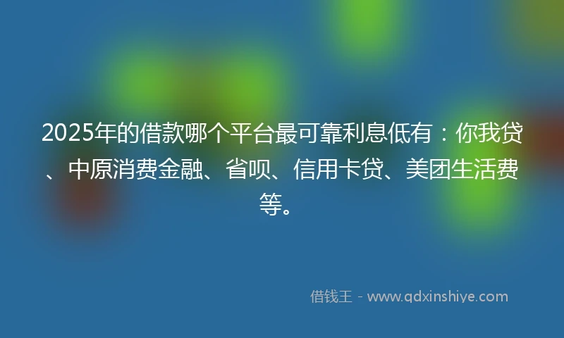 2025年的借款哪个平台最可靠利息低有：你我贷、中原消费金融、省呗、信用卡贷、美团生活费等。