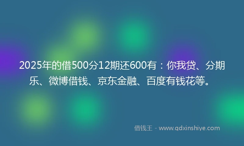 2025年的借500分12期还600有：你我贷、分期乐、微博借钱、京东金融、百度有钱花等。