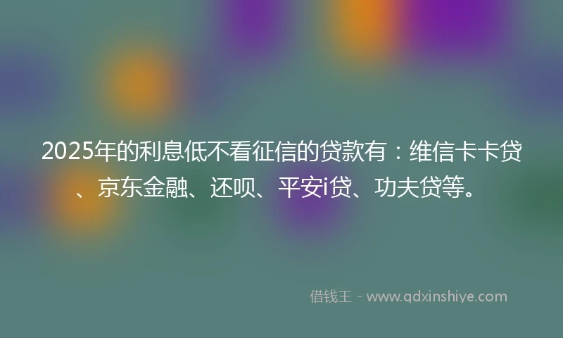 2025年的利息低不看征信的贷款有：维信卡卡贷、京东金融、还呗、平安i贷、功夫贷等。