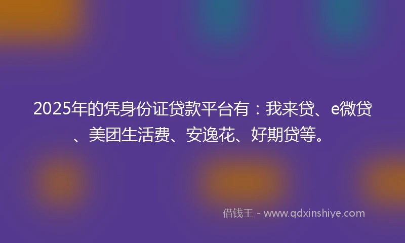 2025年的凭身份证贷款平台有：我来贷、e微贷、美团生活费、安逸花、好期贷等。