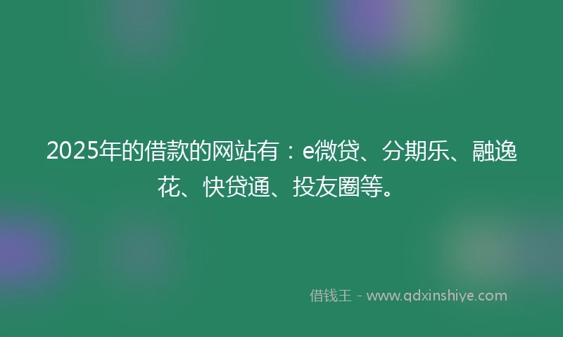 2025年的借款的网站有：e微贷、分期乐、融逸花、快贷通、投友圈等。