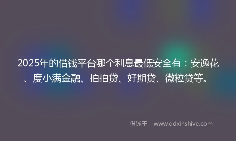 2025年的借钱平台哪个利息最低安全有：安逸花、度小满金融、拍拍贷、好期贷、微粒贷等。