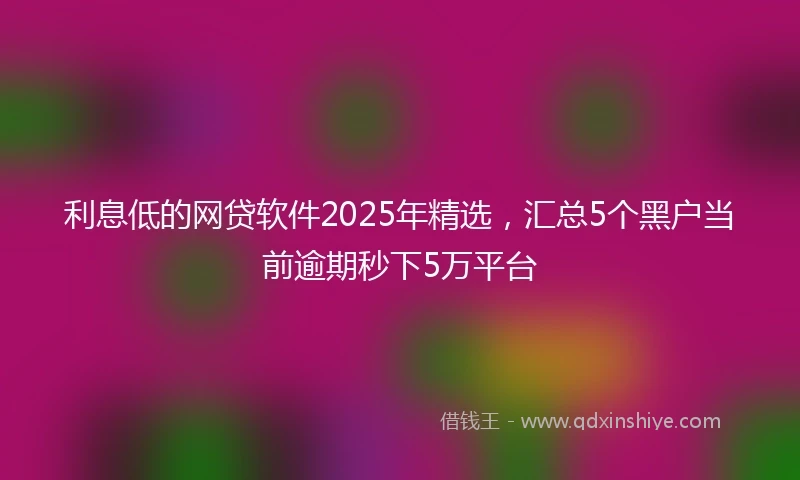 利息低的网贷软件2025年精选，汇总5个黑户当前逾期秒下5万平台