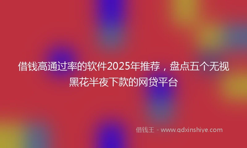 借钱高通过率的软件2025年推荐，盘点五个无视黑花半夜下款的网贷平台