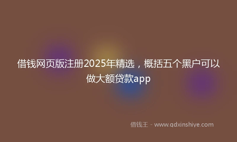 借钱网页版注册2025年精选，概括五个黑户可以做大额贷款app