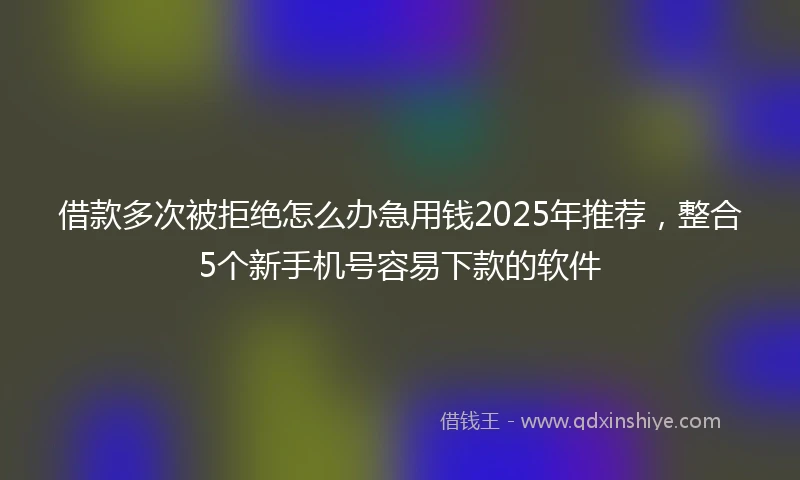 借款多次被拒绝怎么办急用钱2025年推荐，整合5个新手机号容易下款的软件