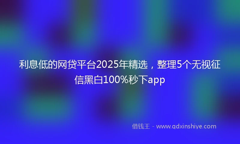 利息低的网贷平台2025年精选，整理5个无视征信黑白100%秒下app
