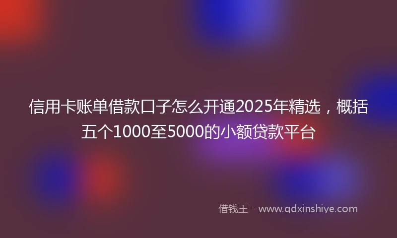 信用卡账单借款口子怎么开通2025年精选，概括五个1000至5000的小额贷款平台
