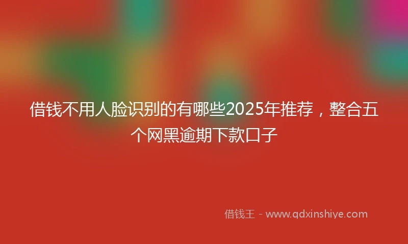 借钱不用人脸识别的有哪些2025年推荐，整合五个网黑逾期下款口子