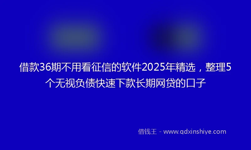 借款36期不用看征信的软件2025年精选，整理5个无视负债快速下款长期网贷的口子