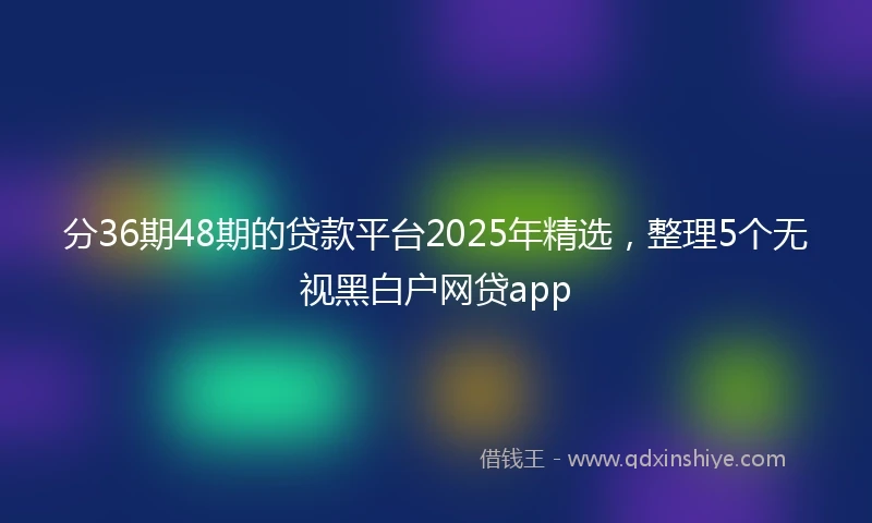 分36期48期的贷款平台2025年精选，整理5个无视黑白户网贷app