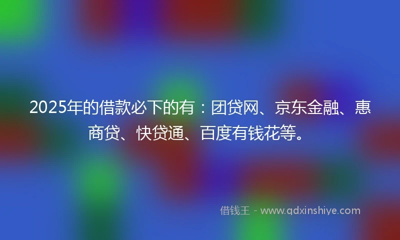 2025年的借款必下的有：团贷网、京东金融、惠商贷、快贷通、百度有钱花等。