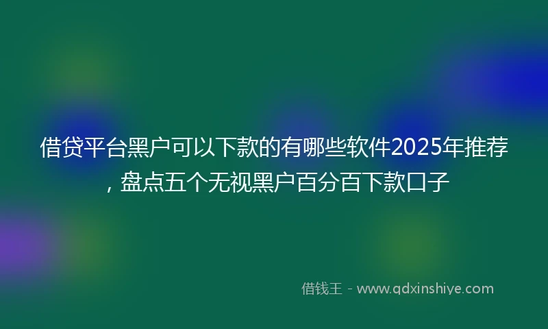 借贷平台黑户可以下款的有哪些软件2025年推荐，盘点五个无视黑户百分百下款口子