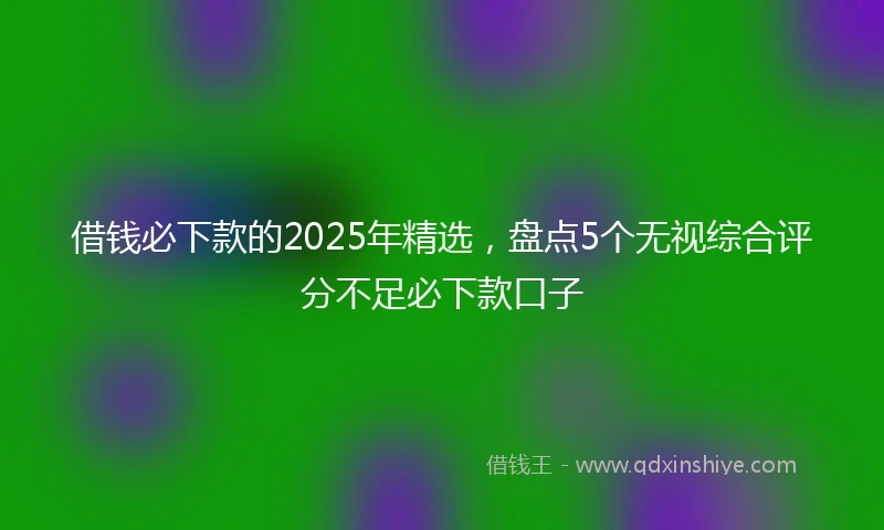 借钱必下款的2025年精选，盘点5个无视综合评分不足必下款口子