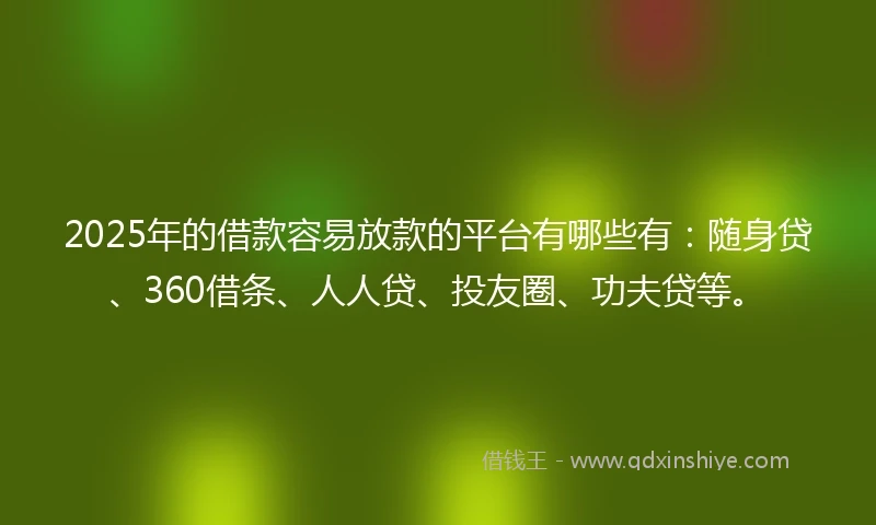 2025年的借款容易放款的平台有哪些有：随身贷、360借条、人人贷、投友圈、功夫贷等。