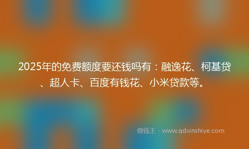 2025年的免费额度要还钱吗有：融逸花、柯基贷、超人卡、百度有钱花、小米贷款等。