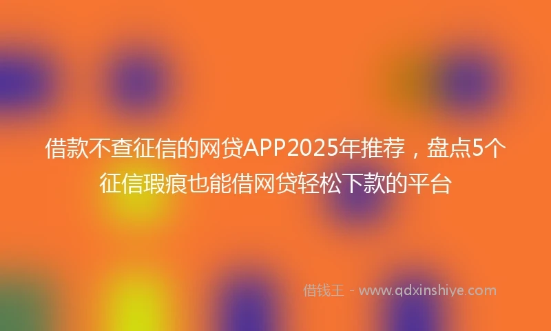 借款不查征信的网贷APP2025年推荐，盘点5个征信瑕疵也能借网贷轻松下款的平台