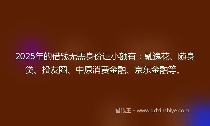 2025年的借钱无需身份证小额有：融逸花、随身贷、投友圈、中原消费金融、京东金融等。