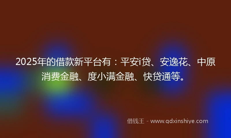 2025年的借款新平台有：平安i贷、安逸花、中原消费金融、度小满金融、快贷通等。
