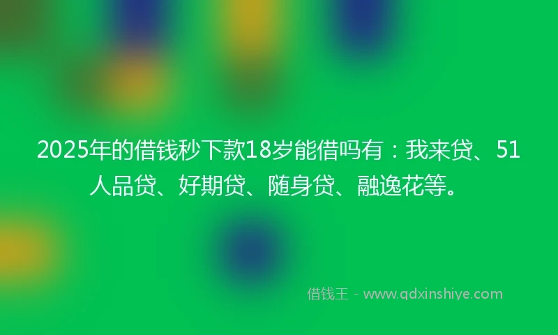 2025年的借钱秒下款18岁能借吗有：我来贷、51人品贷、好期贷、随身贷、融逸花等。