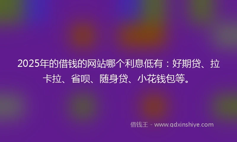 2025年的借钱的网站哪个利息低有：好期贷、拉卡拉、省呗、随身贷、小花钱包等。