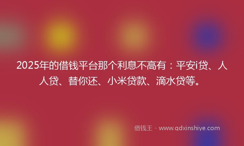 2025年的借钱平台那个利息不高有：平安i贷、人人贷、替你还、小米贷款、滴水贷等。