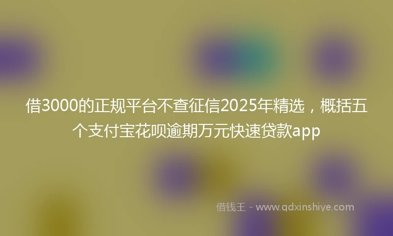 借3000的正规平台不查征信2025年精选，概括五个支付宝花呗逾期万元快速贷款app