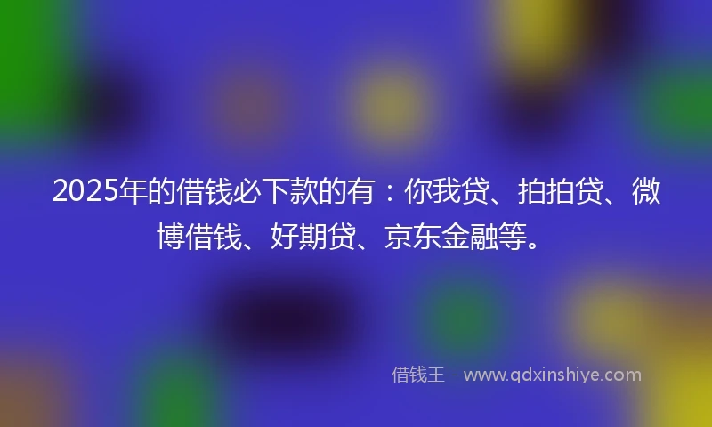 2025年的借钱必下款的有：你我贷、拍拍贷、微博借钱、好期贷、京东金融等。