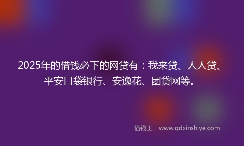 2025年的借钱必下的网贷有：我来贷、人人贷、平安口袋银行、安逸花、团贷网等。