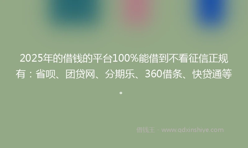 2025年的借钱的平台100%能借到不看征信正规有：省呗、团贷网、分期乐、360借条、快贷通等。
