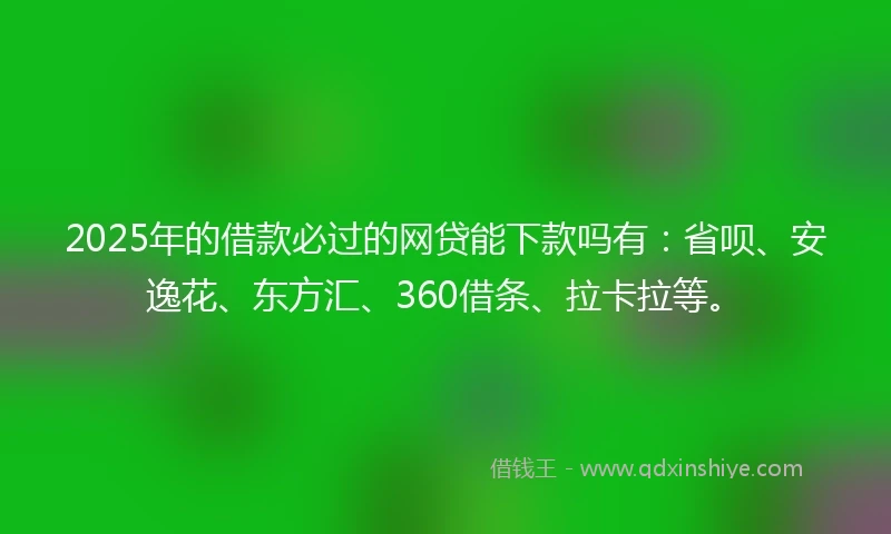 2025年的借款必过的网贷能下款吗有：省呗、安逸花、东方汇、360借条、拉卡拉等。