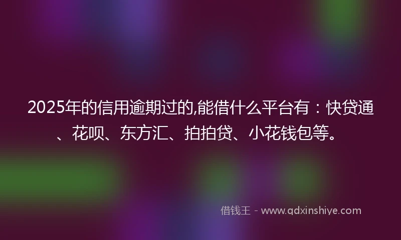 2025年的信用逾期过的,能借什么平台有：快贷通、花呗、东方汇、拍拍贷、小花钱包等。