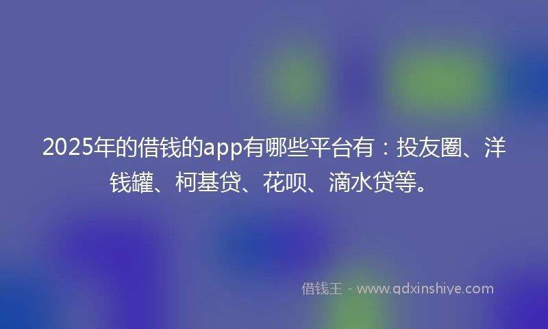 2025年的借钱的app有哪些平台有：投友圈、洋钱罐、柯基贷、花呗、滴水贷等。
