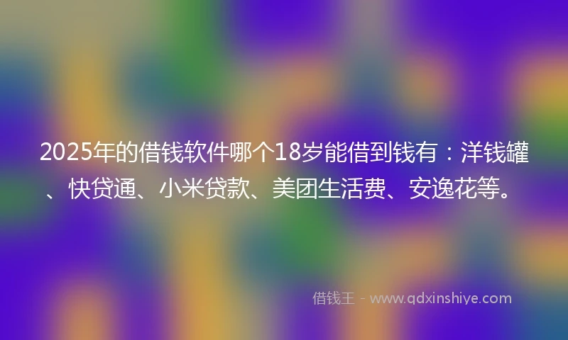 2025年的借钱软件哪个18岁能借到钱有：洋钱罐、快贷通、小米贷款、美团生活费、安逸花等。